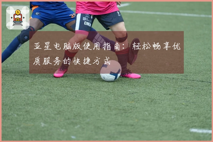 亚星电脑版使用指南：轻松畅享优质服务的快捷方式