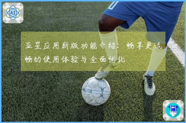 亚星应用新版功能介绍：畅享更流畅的使用体验与全面优化