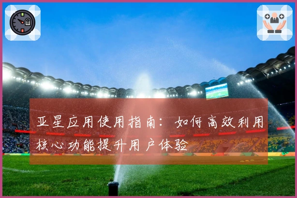 亚星应用使用指南：如何高效利用核心功能提升用户体验