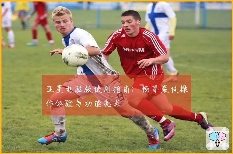 亚星电脑版使用指南：畅享最佳操作体验与功能亮点