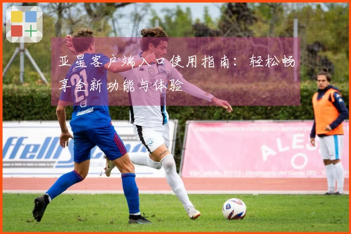 亚星客户端入口使用指南：轻松畅享全新功能与体验