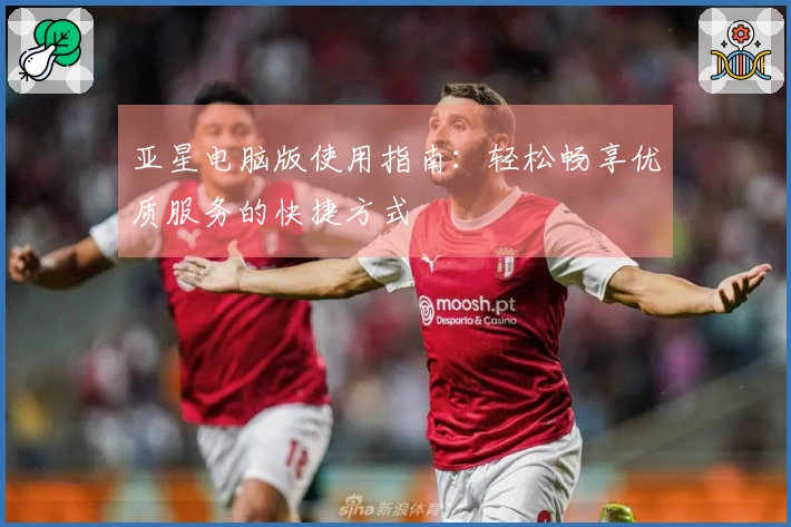亚星电脑版使用指南：轻松畅享优质服务的快捷方式