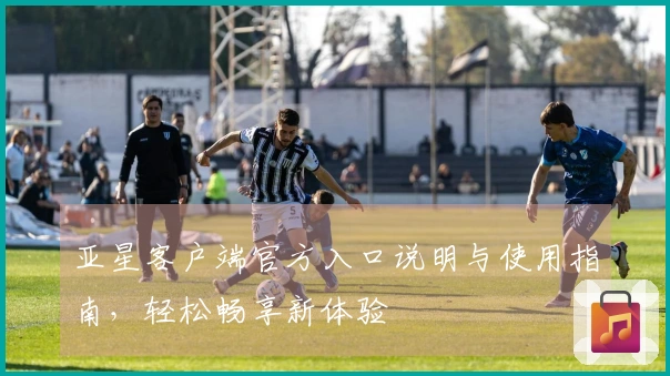 亚星客户端官方入口说明与使用指南，轻松畅享新体验