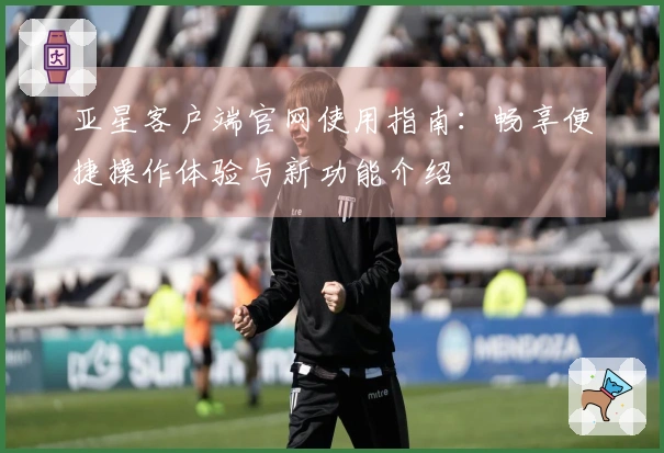 亚星客户端官网使用指南：畅享便捷操作体验与新功能介绍
