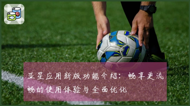 亚星应用新版功能介绍：畅享更流畅的使用体验与全面优化