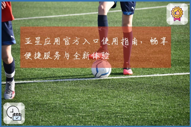 亚星应用官方入口使用指南，畅享便捷服务与全新体验