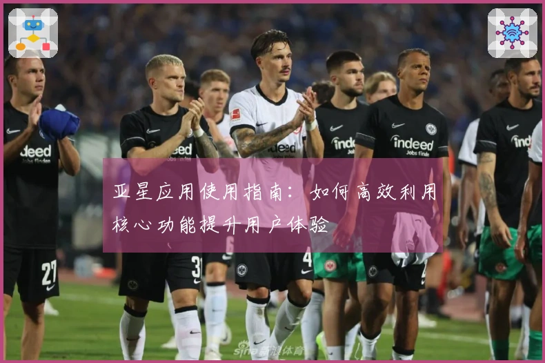 亚星应用使用指南：如何高效利用核心功能提升用户体验